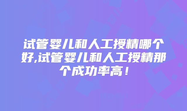 试管婴儿和人工授精哪个好,试管婴儿和人工授精那个成功率高!