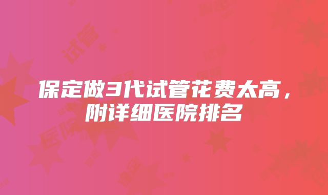 保定做3代试管花费太高,附详细医院排名