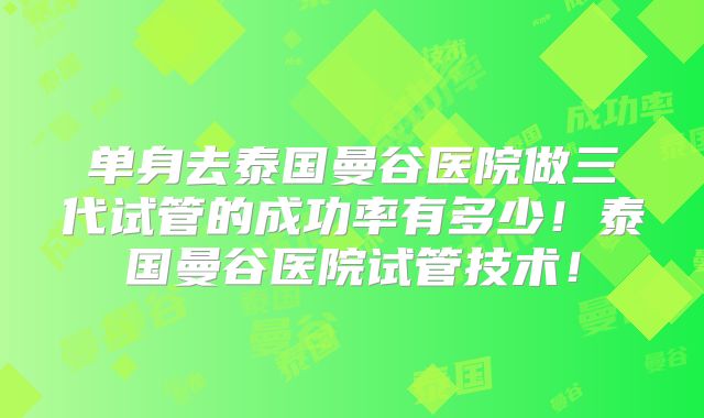 单身去泰国曼谷医院做三代试管的成功率有多少！泰国曼谷医院试管技术！