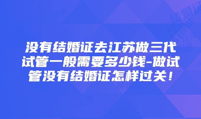 没有结婚证去江苏做三代试管一般需要多少钱-做试管没有结婚证怎样过关！