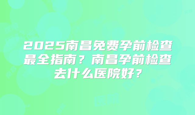 2025南昌免费孕前检查最全指南？南昌孕前检查去什么医院好？