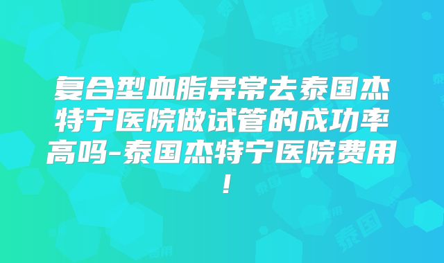 复合型血脂异常去泰国杰特宁医院做试管的成功率高吗-泰国杰特宁医院费用！