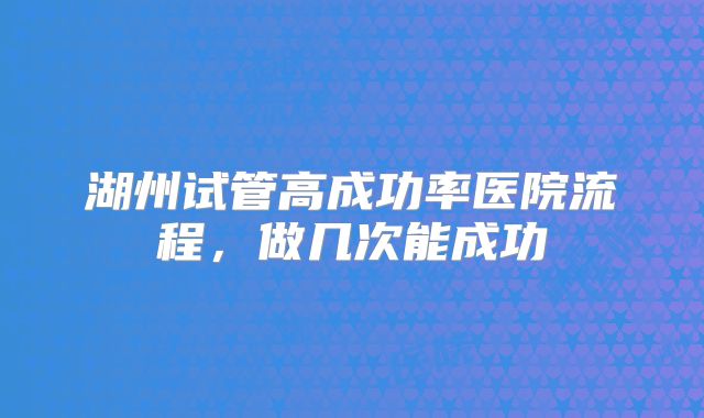 湖州试管高成功率医院流程,做几次能成功