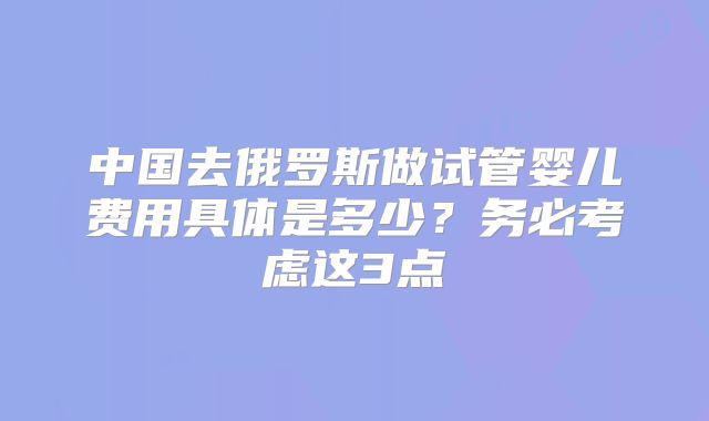 中国去俄罗斯做试管婴儿费用具体是多少？务必考虑这3点