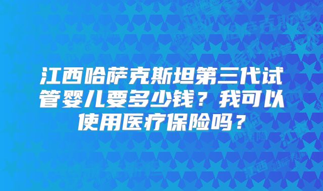 江西哈萨克斯坦第三代试管婴儿要多少钱？我可以使用医疗保险吗？