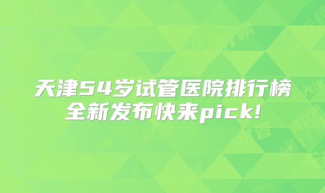 天津54岁试管医院排行榜全新发布快来pick!