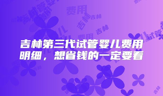 吉林第三代试管婴儿费用明细，想省钱的一定要看
