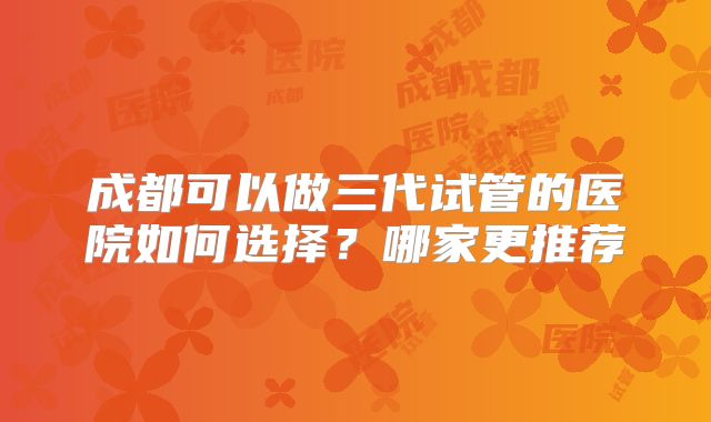 成都可以做三代试管的医院如何选择？哪家更推荐