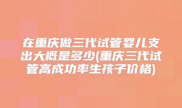 在重庆做三代试管婴儿支出大概是多少(重庆三代试管高成功率生孩子价格)