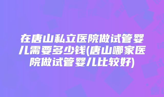 在唐山私立医院做试管婴儿需要多少钱(唐山哪家医院做试管婴儿比较好)