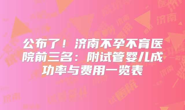 公布了！济南不孕不育医院前三名：附试管婴儿成功率与费用一览表
