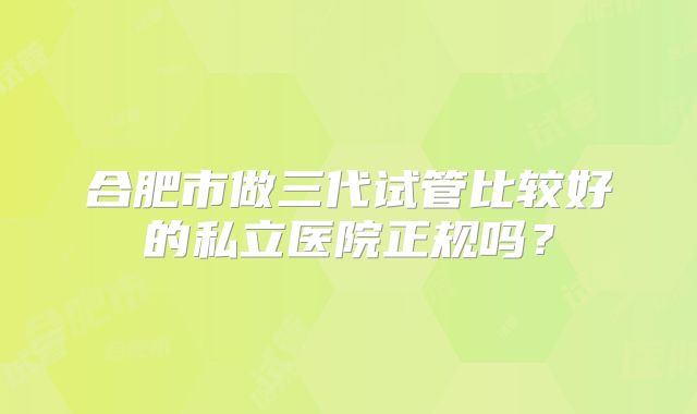 合肥市做三代试管比较好的私立医院正规吗？