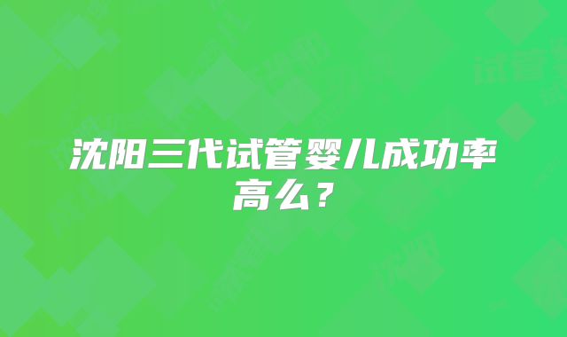 沈阳三代试管婴儿成功率高么？