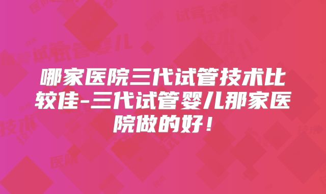 哪家医院三代试管技术比较佳-三代试管婴儿那家医院做的好!