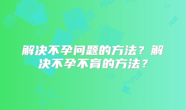 解决不孕问题的方法？解决不孕不育的方法？