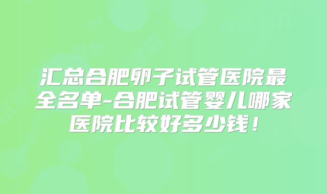 汇总合肥卵子试管医院最全名单-合肥试管婴儿哪家医院比较好多少钱！