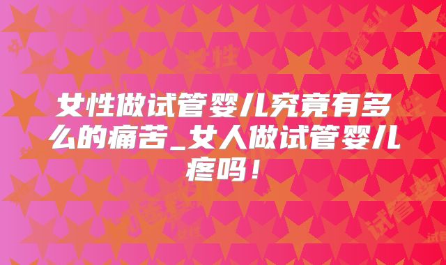 女性做试管婴儿究竟有多么的痛苦_女人做试管婴儿疼吗!