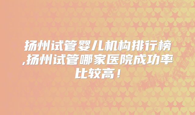 扬州试管婴儿机构排行榜,扬州试管哪家医院成功率比较高!