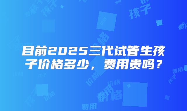 目前2025三代试管生孩子价格多少,费用贵吗?