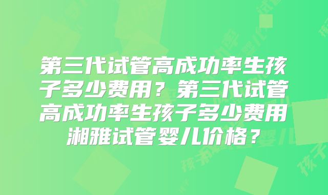 第三代试管高成功率生孩子多少费用？第三代试管高成功率生孩子多少费用湘雅试管婴儿价格？