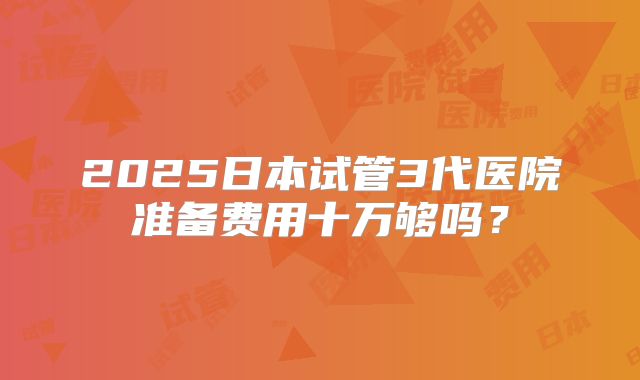 2025日本试管3代医院准备费用十万够吗?