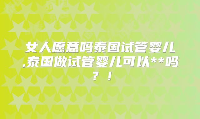 女人愿意吗泰国试管婴儿,泰国做试管婴儿可以**吗?!