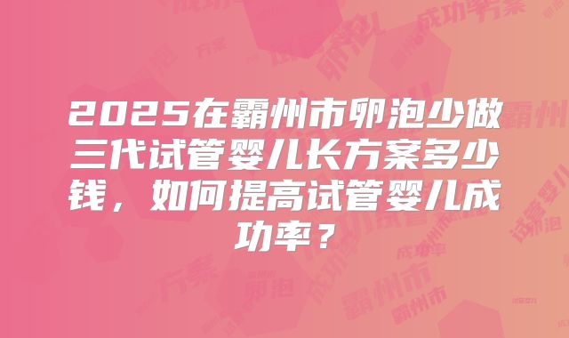 2025在霸州市卵泡少做三代试管婴儿长方案多少钱,如何提高试管婴儿成功率?