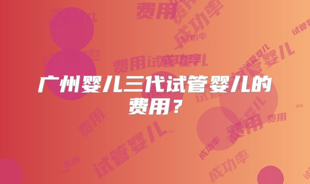 广州婴儿三代试管婴儿的费用?