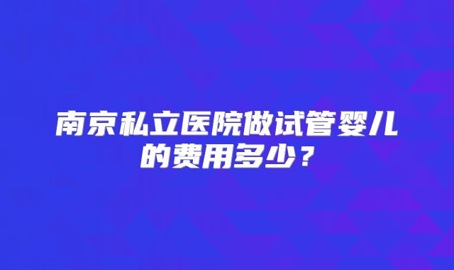 南京私立医院做试管婴儿的费用多少？
