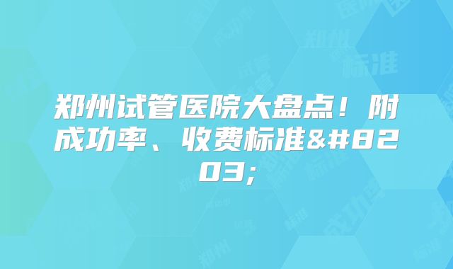 郑州试管医院大盘点！附成功率、收费标准​