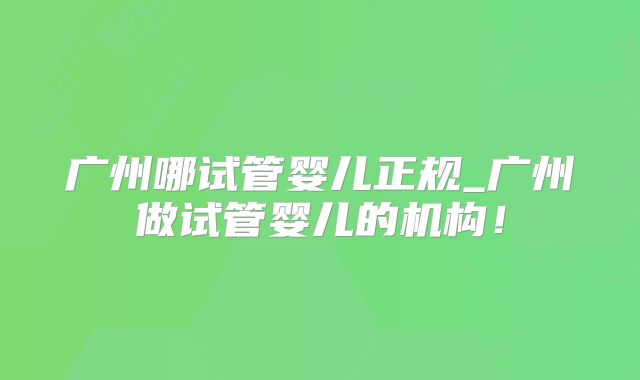 广州哪试管婴儿正规_广州做试管婴儿的机构！