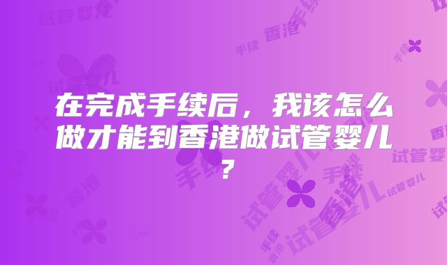 在完成手续后，我该怎么做才能到香港做试管婴儿？