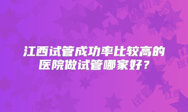 江西试管成功率比较高的医院做试管哪家好?