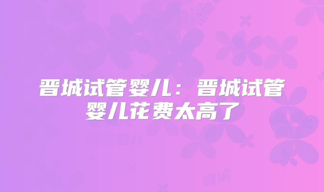 晋城试管婴儿:晋城试管婴儿花费太高了