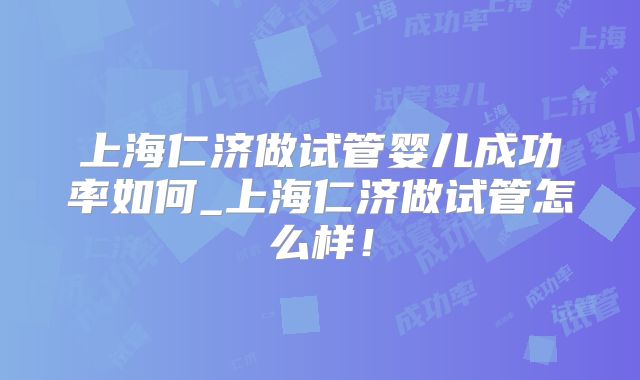 上海仁济做试管婴儿成功率如何_上海仁济做试管怎么样！