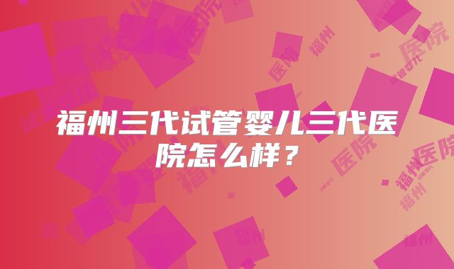 福州三代试管婴儿三代医院怎么样?