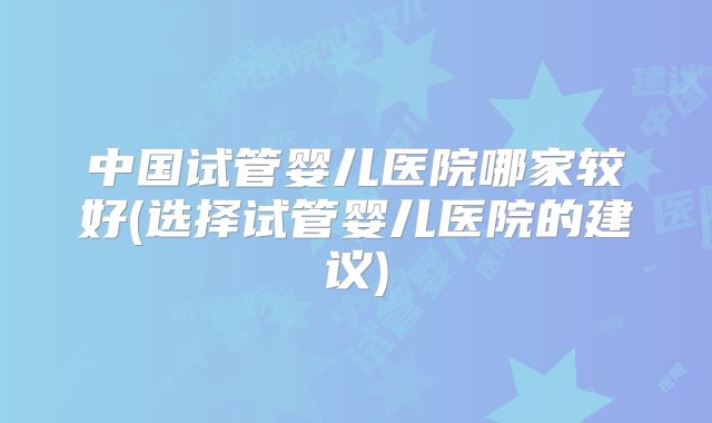 中国试管婴儿医院哪家较好(选择试管婴儿医院的建议)