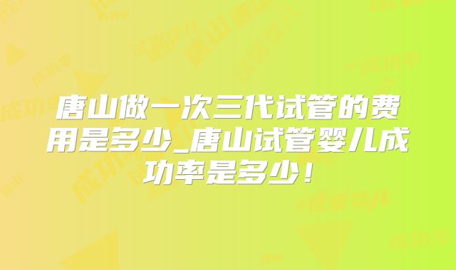 唐山做一次三代试管的费用是多少_唐山试管婴儿成功率是多少！
