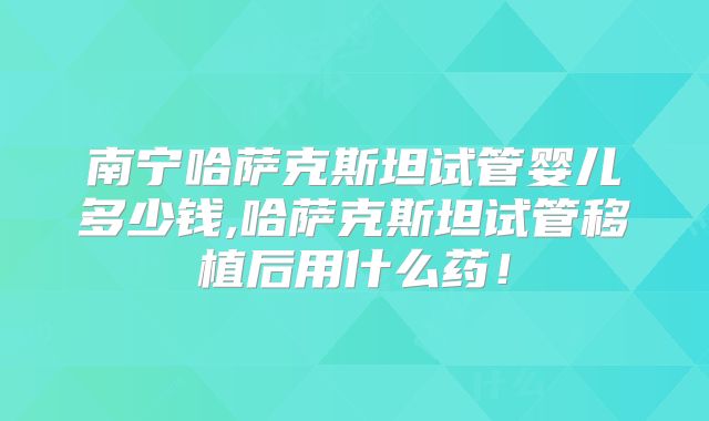 南宁哈萨克斯坦试管婴儿多少钱,哈萨克斯坦试管移植后用什么药！
