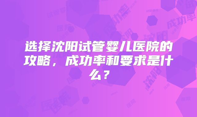 选择沈阳试管婴儿医院的攻略，成功率和要求是什么？