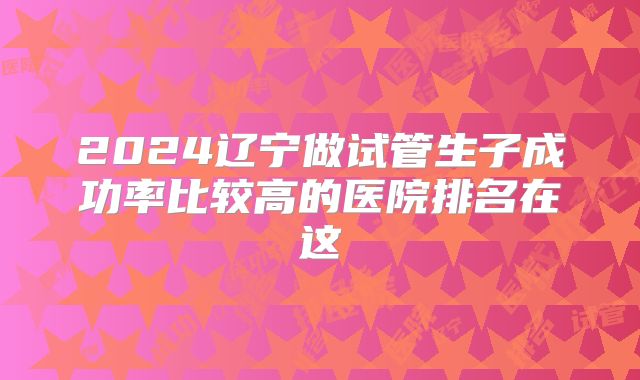 2024辽宁做试管生子成功率比较高的医院排名在这