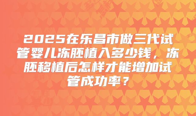2025在乐昌市做三代试管婴儿冻胚植入多少钱,冻胚移植后怎样才能增加试管成功率?