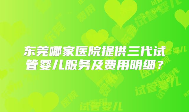 东莞哪家医院提供三代试管婴儿服务及费用明细?