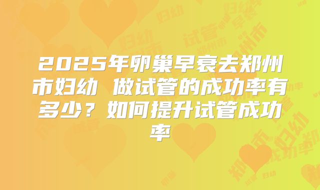 2025年卵巢早衰去郑州市妇幼 做试管的成功率有多少?如何提升试管成功率