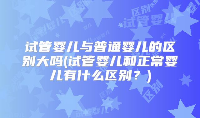 试管婴儿与普通婴儿的区别大吗(试管婴儿和正常婴儿有什么区别?)