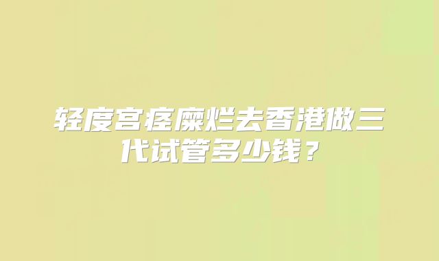 轻度宫痉糜烂去香港做三代试管多少钱?