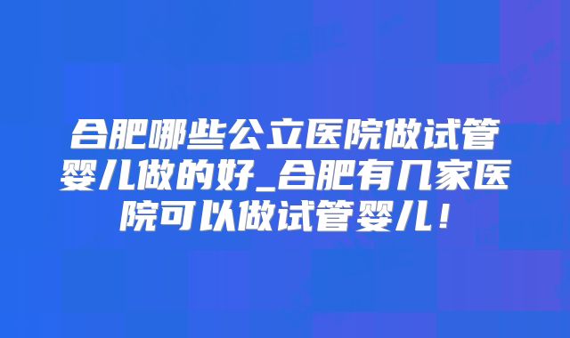 合肥哪些公立医院做试管婴儿做的好_合肥有几家医院可以做试管婴儿!