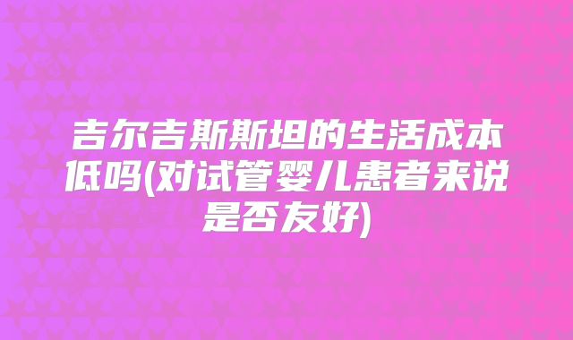 吉尔吉斯斯坦的生活成本低吗(对试管婴儿患者来说是否友好)