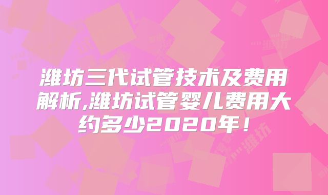 潍坊三代试管技术及费用解析,潍坊试管婴儿费用大约多少2020年！