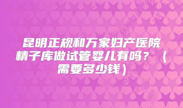 昆明正规和万家妇产医院精子库做试管婴儿有吗?(需要多少钱)